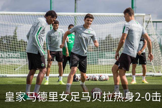 皇家马德里女足马贝拉热身2-0击败水晶宫：深度检验与战术调整的胜利